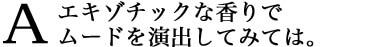 エキゾチックな香りでムードを演出してみては。