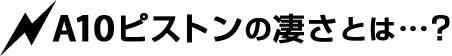 A10ピストンの凄さとは…?